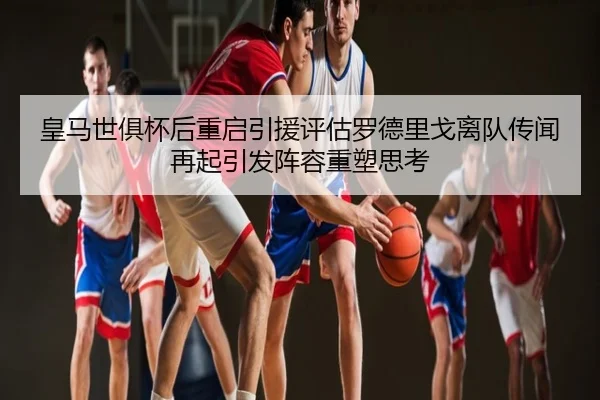 皇马世俱杯后重启引援评估罗德里戈离队传闻再起引发阵容重塑思考