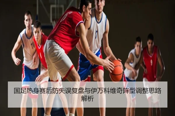 国足热身赛后防失误复盘与伊万科维奇阵型调整思路解析