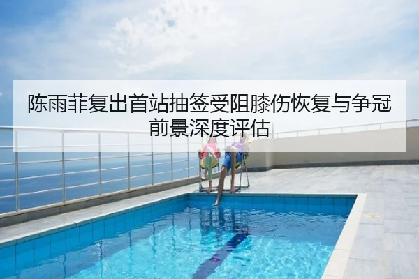 陈雨菲复出首站抽签受阻膝伤恢复与争冠前景深度评估