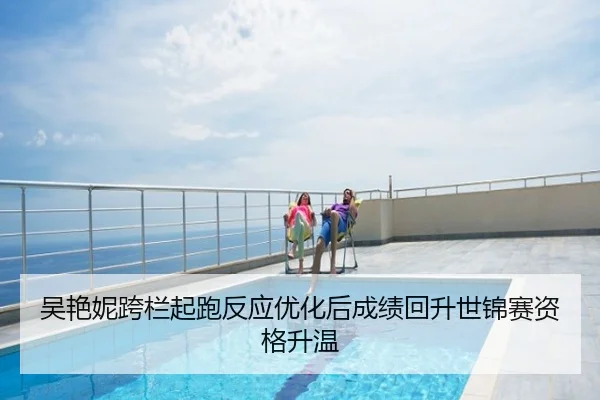 吴艳妮跨栏起跑反应优化后成绩回升世锦赛资格升温
