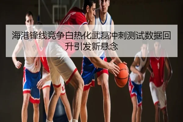 海港锋线竞争白热化武磊冲刺测试数据回升引发新悬念