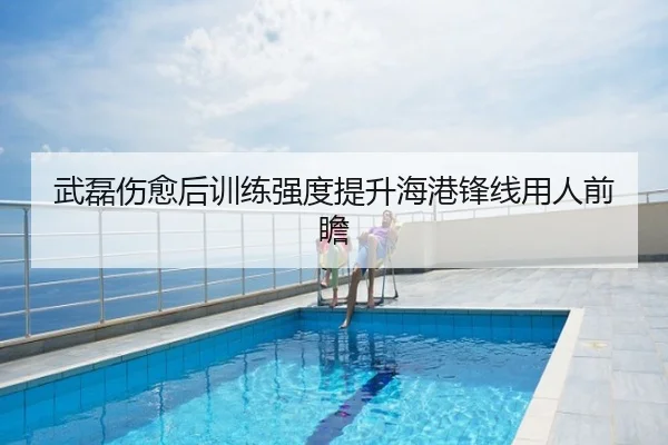武磊伤愈后训练强度提升海港锋线用人前瞻