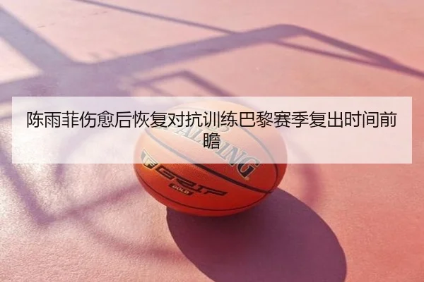 陈雨菲伤愈后恢复对抗训练巴黎赛季复出时间前瞻