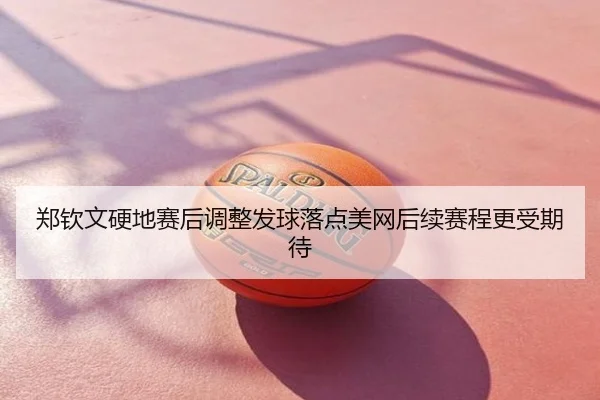 郑钦文硬地赛后调整发球落点美网后续赛程更受期待